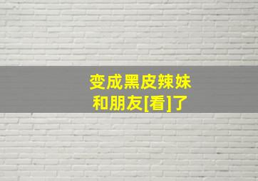 变成黑皮辣妹和朋友[看]了